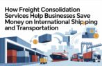 How Freight Consolidation Services Help Businesses Save Money on International Shipping and Transportation